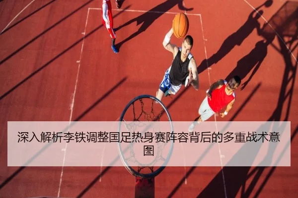 深入解析李铁调整国足热身赛阵容背后的多重战术意图